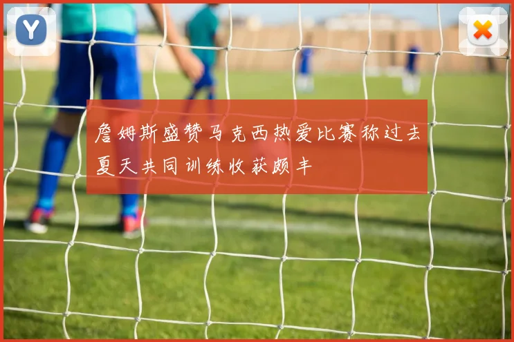 詹姆斯盛赞马克西热爱比赛称过去夏天共同训练收获颇丰