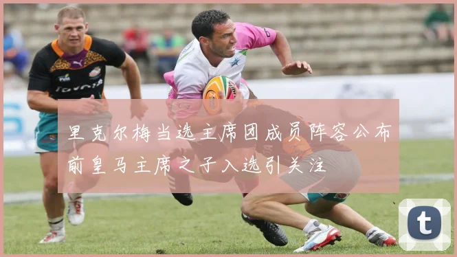 里克尔梅当选主席团成员阵容公布前皇马主席之子入选引关注