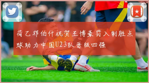 荷乙邓伯什祝贺王博豪罚入制胜点球助力中国U23队晋级四强