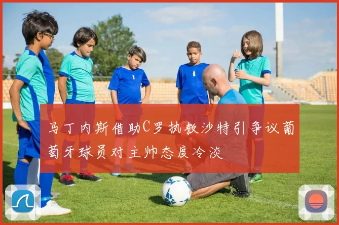 马丁内斯借助C罗执教沙特引争议葡萄牙球员对主帅态度冷淡
