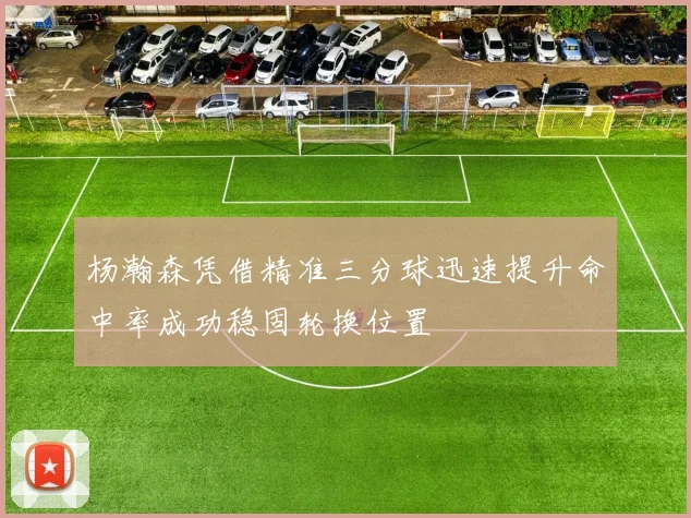 杨瀚森凭借精准三分球迅速提升命中率成功稳固轮换位置