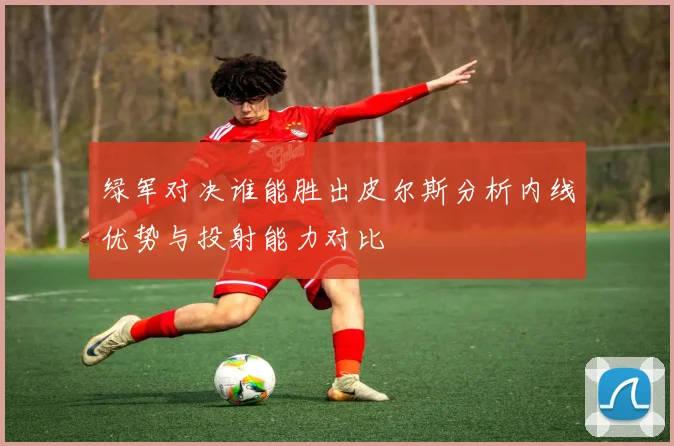 绿军对决谁能胜出皮尔斯分析内线优势与投射能力对比