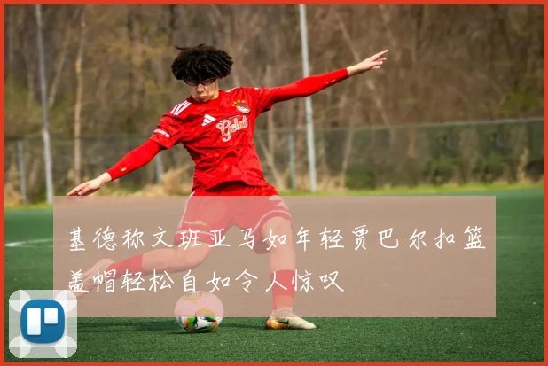 基德称文班亚马如年轻贾巴尔扣篮盖帽轻松自如令人惊叹