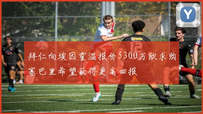 拜仁向埃因霍温报价5300万欧求购塞巴里希望获得更高回报