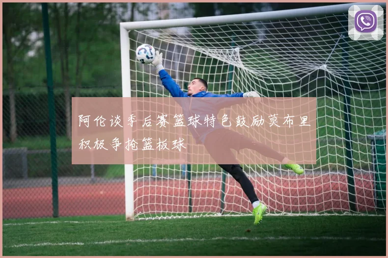 阿伦谈季后赛篮球特色鼓励莫布里积极争抢篮板球
