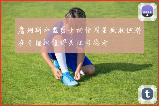 詹姆斯加盟勇士的传闻虽疯狂但潜在可能性值得关注与思考