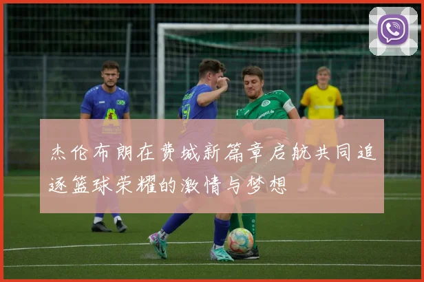杰伦布朗在费城新篇章启航共同追逐篮球荣耀的激情与梦想