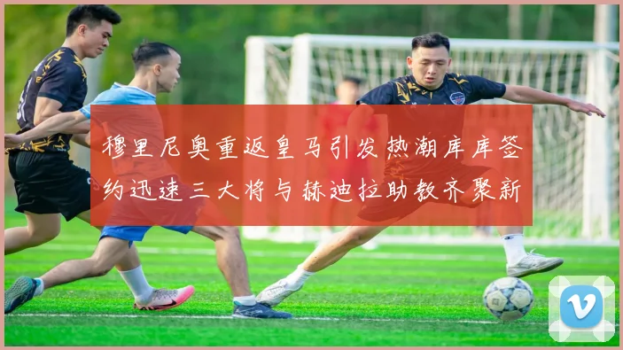 穆里尼奥重返皇马引发热潮库库签约迅速三大将与赫迪拉助教齐聚新阵容