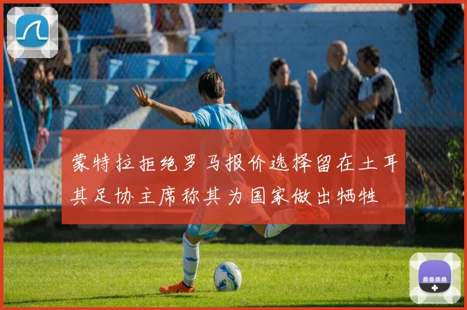 蒙特拉拒绝罗马报价选择留在土耳其足协主席称其为国家做出牺牲
