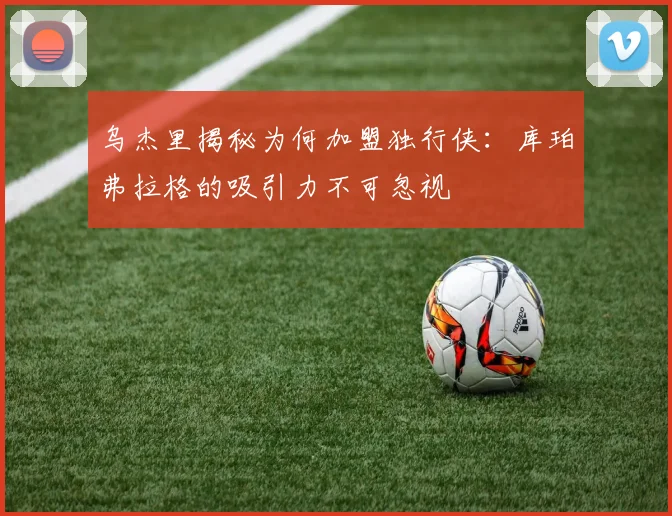 乌杰里揭秘为何加盟独行侠：库珀弗拉格的吸引力不可忽视