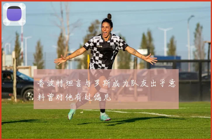 香波特坦言与罗斯成为队友出乎意料曾对他有过偏见