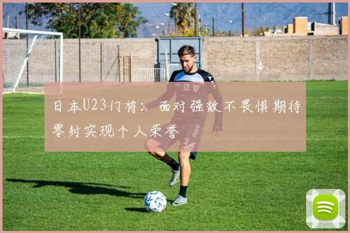 日本U23门将：面对强敌不畏惧期待零封实现个人荣誉