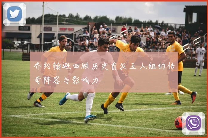 乔约翰逊回顾历史首发五人组的传奇阵容与影响力