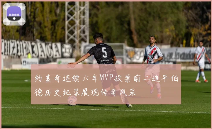 约基奇连续六年MVP投票前二追平伯德历史纪录展现传奇风采
