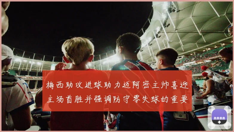 梅西助攻进球助力迈阿密主帅喜迎主场首胜并强调防守零失球的重要性