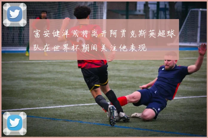 富安健洋或将离开阿贾克斯英超球队在世界杯期间关注他表现