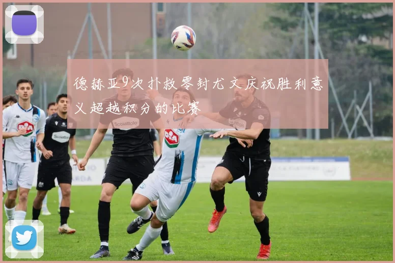德赫亚9次扑救零封尤文庆祝胜利意义超越积分的比赛