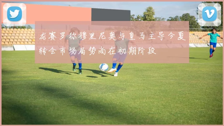 龙赛罗称穆里尼奥与皇马主导今夏转会市场局势尚在初期阶段