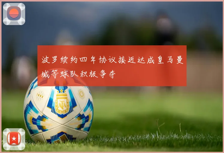 波罗续约四年协议接近达成皇马曼城等球队积极争夺
